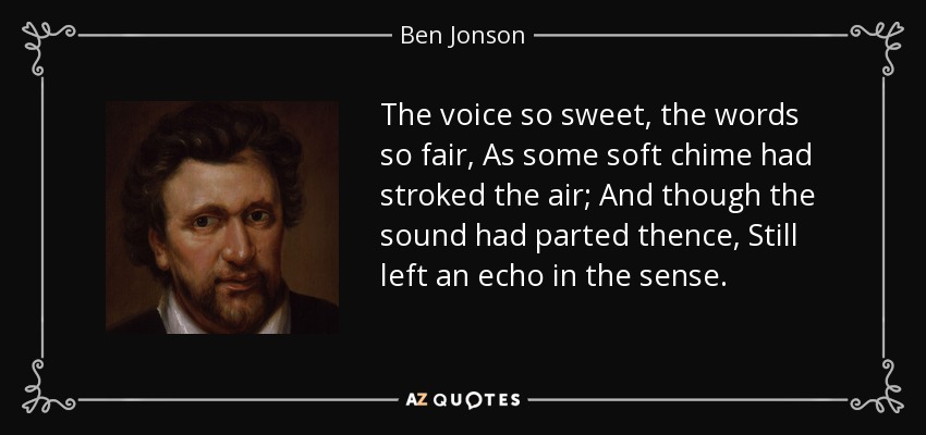 The voice so sweet, the words so fair, As some soft chime had stroked the air; And though the sound had parted thence, Still left an echo in the sense. - Ben Jonson