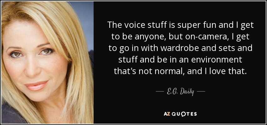 The voice stuff is super fun and I get to be anyone, but on-camera, I get to go in with wardrobe and sets and stuff and be in an environment that's not normal, and I love that. - E.G. Daily
