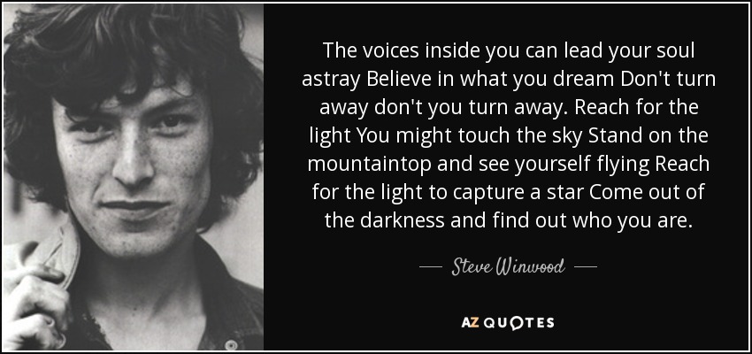 The voices inside you can lead your soul astray Believe in what you dream Don't turn away don't you turn away. Reach for the light You might touch the sky Stand on the mountaintop and see yourself flying Reach for the light to capture a star Come out of the darkness and find out who you are. - Steve Winwood