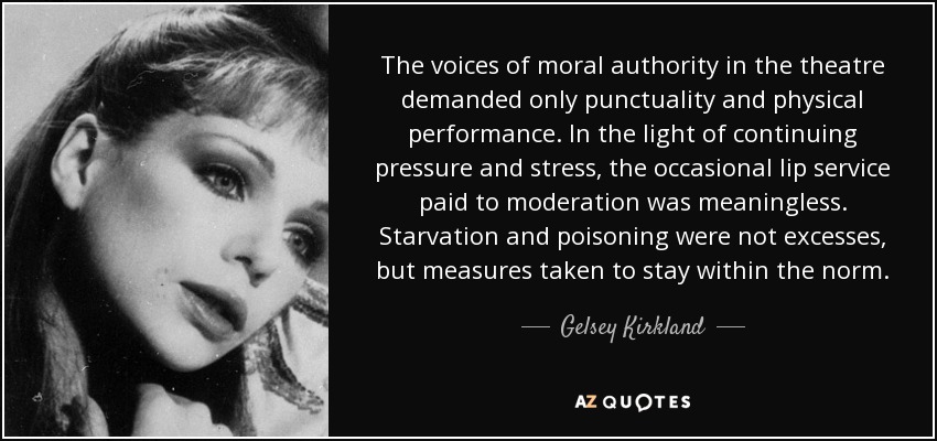 The voices of moral authority in the theatre demanded only punctuality and physical performance. In the light of continuing pressure and stress, the occasional lip service paid to moderation was meaningless. Starvation and poisoning were not excesses, but measures taken to stay within the norm. - Gelsey Kirkland