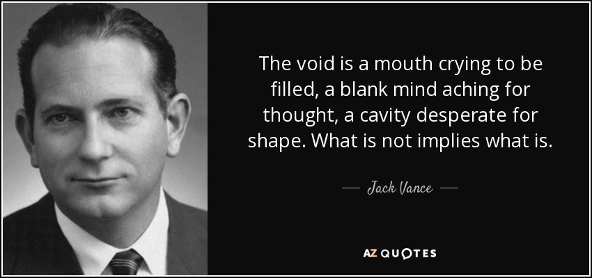 The void is a mouth crying to be filled, a blank mind aching for thought, a cavity desperate for shape. What is not implies what is. - Jack Vance