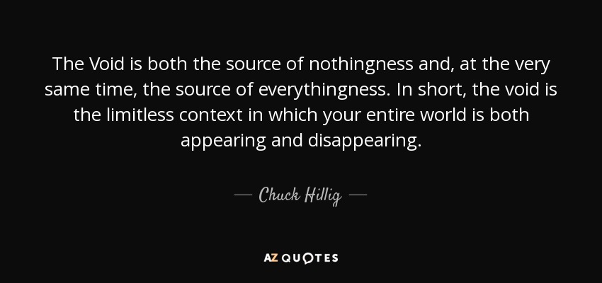 The Void is both the source of nothingness and, at the very same time, the source of everythingness. In short, the void is the limitless context in which your entire world is both appearing and disappearing. - Chuck Hillig