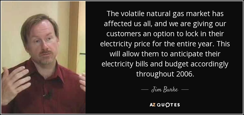The volatile natural gas market has affected us all, and we are giving our customers an option to lock in their electricity price for the entire year. This will allow them to anticipate their electricity bills and budget accordingly throughout 2006. - Jim Burke