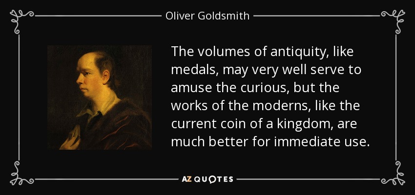 The volumes of antiquity, like medals, may very well serve to amuse the curious, but the works of the moderns, like the current coin of a kingdom, are much better for immediate use. - Oliver Goldsmith