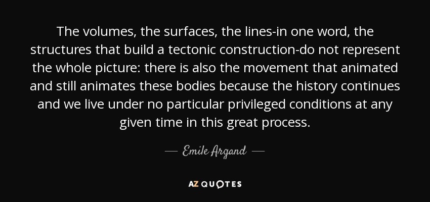 The volumes, the surfaces, the lines-in one word, the structures that build a tectonic construction-do not represent the whole picture: there is also the movement that animated and still animates these bodies because the history continues and we live under no particular privileged conditions at any given time in this great process. - Emile Argand