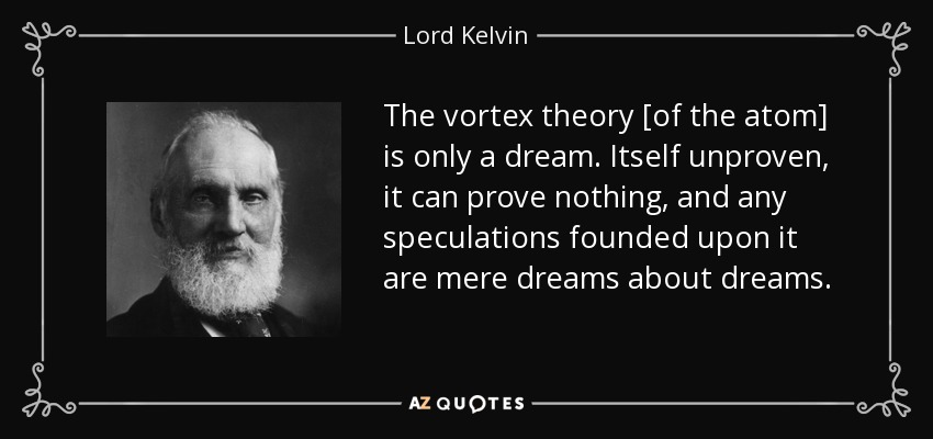 The vortex theory [of the atom] is only a dream. Itself unproven, it can prove nothing, and any speculations founded upon it are mere dreams about dreams. - Lord Kelvin