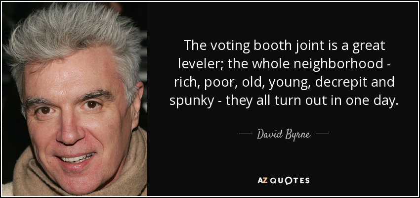 The voting booth joint is a great leveler; the whole neighborhood - rich, poor, old, young, decrepit and spunky - they all turn out in one day. - David Byrne