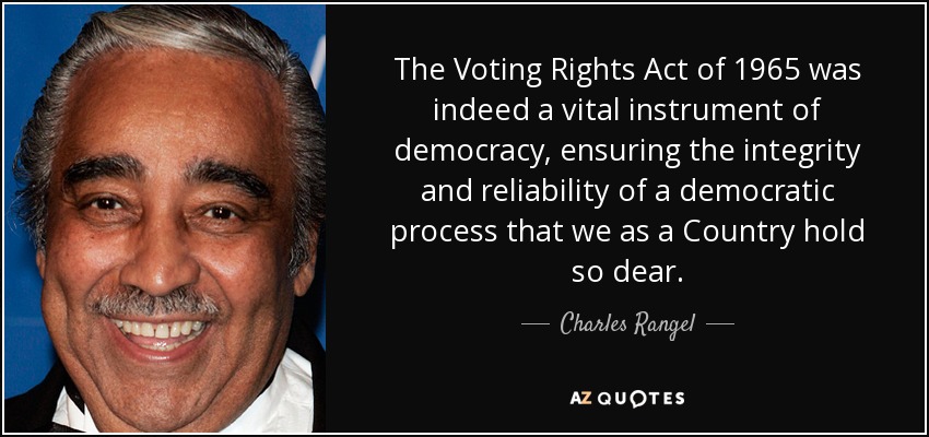 The Voting Rights Act of 1965 was indeed a vital instrument of democracy, ensuring the integrity and reliability of a democratic process that we as a Country hold so dear. - Charles Rangel