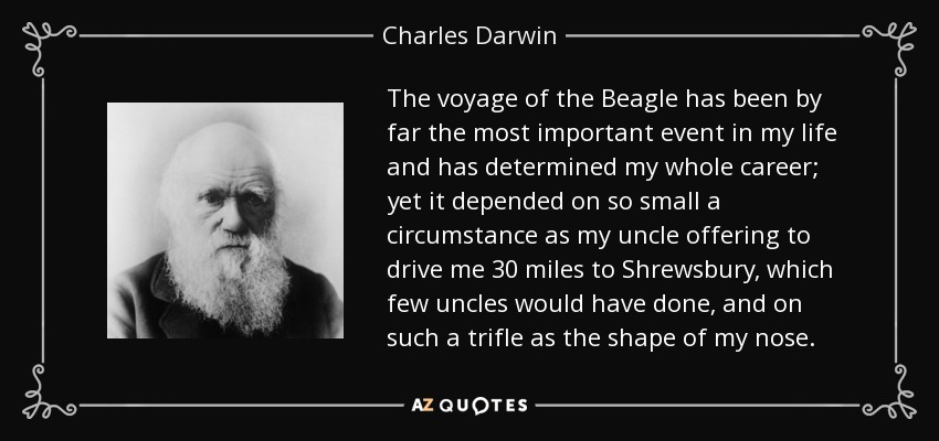 The voyage of the Beagle has been by far the most important event in my life and has determined my whole career; yet it depended on so small a circumstance as my uncle offering to drive me 30 miles to Shrewsbury, which few uncles would have done, and on such a trifle as the shape of my nose. - Charles Darwin