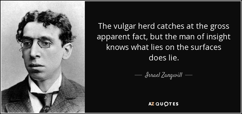 The vulgar herd catches at the gross apparent fact, but the man of insight knows what lies on the surfaces does lie. - Israel Zangwill