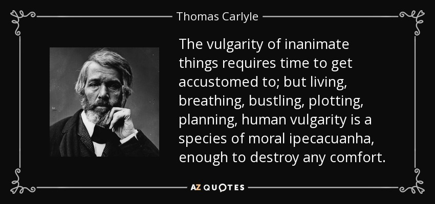 The vulgarity of inanimate things requires time to get accustomed to; but living, breathing, bustling, plotting, planning, human vulgarity is a species of moral ipecacuanha, enough to destroy any comfort. - Thomas Carlyle