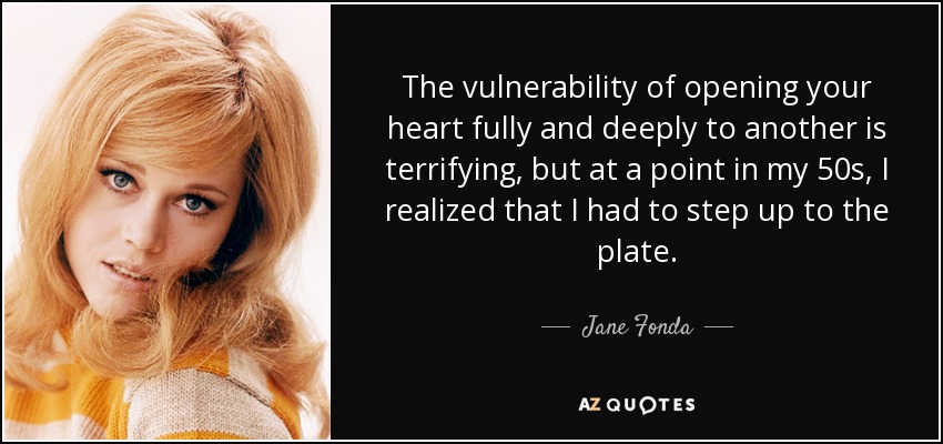 The vulnerability of opening your heart fully and deeply to another is terrifying, but at a point in my 50s, I realized that I had to step up to the plate. - Jane Fonda