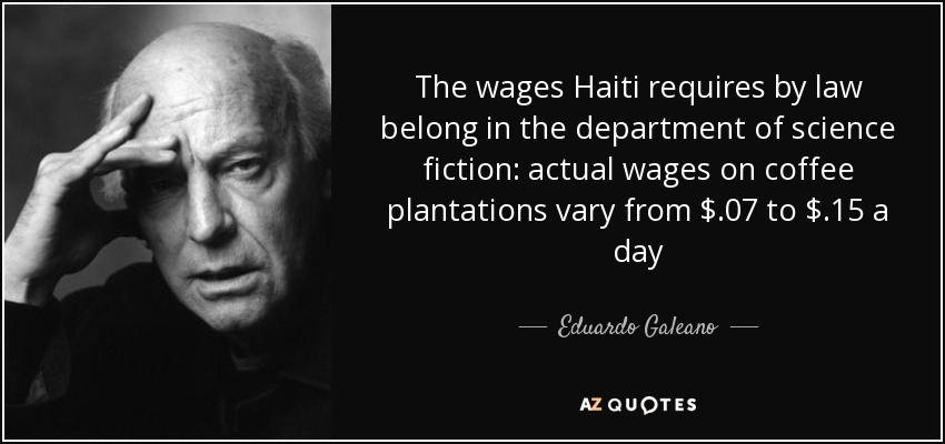 The wages Haiti requires by law belong in the department of science fiction: actual wages on coffee plantations vary from $.07 to $.15 a day - Eduardo Galeano