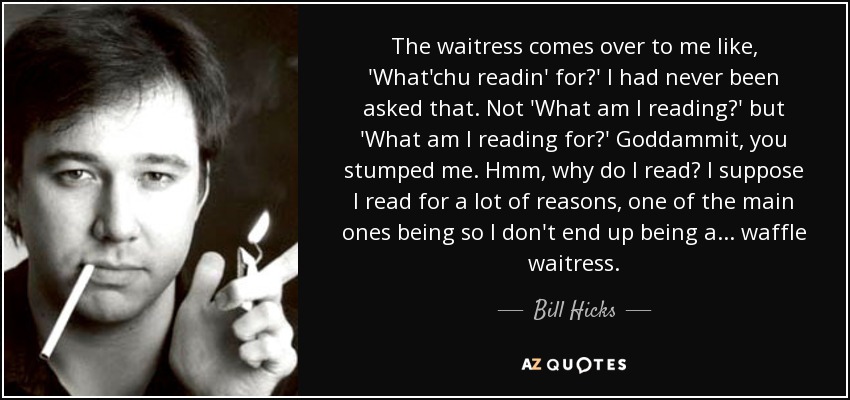 The waitress comes over to me like, 'What'chu readin' for?' I had never been asked that. Not 'What am I reading?' but 'What am I reading for?' Goddammit, you stumped me. Hmm, why do I read? I suppose I read for a lot of reasons, one of the main ones being so I don't end up being a... waffle waitress. - Bill Hicks