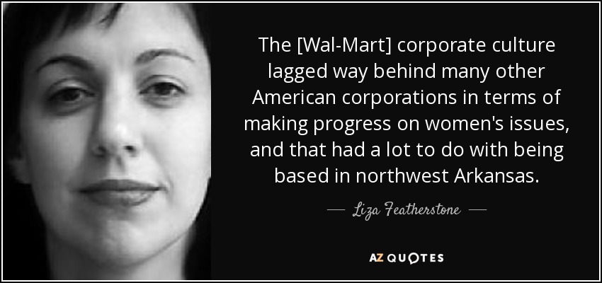 The [Wal-Mart] corporate culture lagged way behind many other American corporations in terms of making progress on women's issues, and that had a lot to do with being based in northwest Arkansas. - Liza Featherstone
