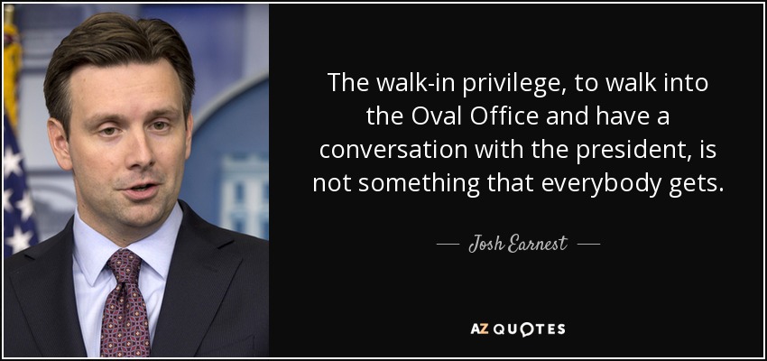 The walk-in privilege, to walk into the Oval Office and have a conversation with the president, is not something that everybody gets. - Josh Earnest