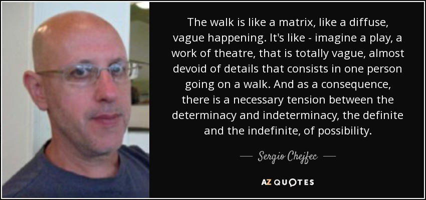 The walk is like a matrix, like a diffuse, vague happening. It's like - imagine a play, a work of theatre, that is totally vague, almost devoid of details that consists in one person going on a walk. And as a consequence, there is a necessary tension between the determinacy and indeterminacy, the definite and the indefinite, of possibility. - Sergio Chejfec