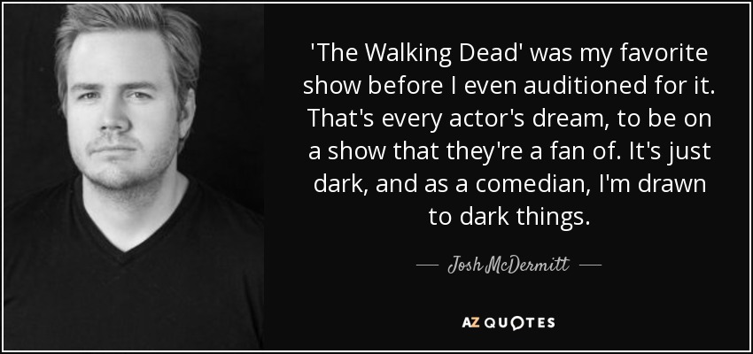 'The Walking Dead' was my favorite show before I even auditioned for it. That's every actor's dream, to be on a show that they're a fan of. It's just dark, and as a comedian, I'm drawn to dark things. - Josh McDermitt