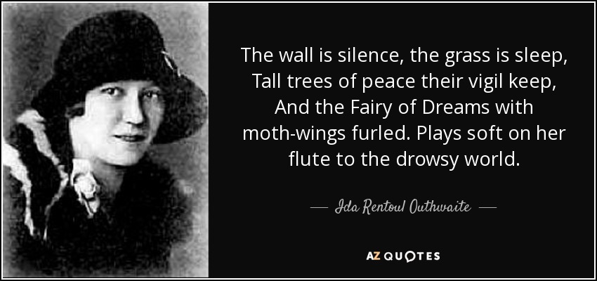 The wall is silence, the grass is sleep, Tall trees of peace their vigil keep, And the Fairy of Dreams with moth-wings furled. Plays soft on her flute to the drowsy world. - Ida Rentoul Outhwaite