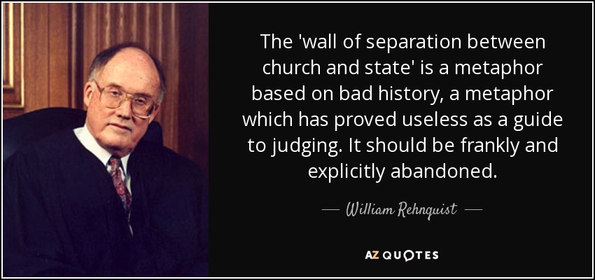 The 'wall of separation between church and state' is a metaphor based on bad history, a metaphor which has proved useless as a guide to judging. It should be frankly and explicitly abandoned. - William Rehnquist