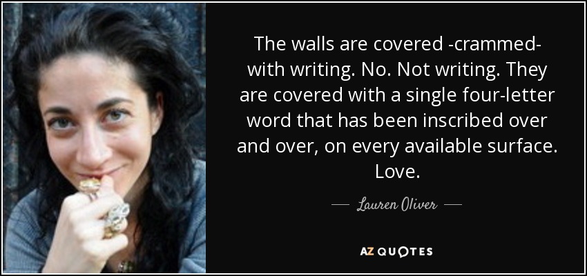 The walls are covered -crammed- with writing. No. Not writing. They are covered with a single four-letter word that has been inscribed over and over, on every available surface. Love. - Lauren Oliver