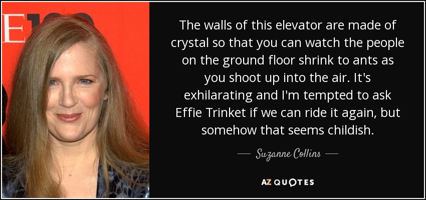 The walls of this elevator are made of crystal so that you can watch the people on the ground floor shrink to ants as you shoot up into the air. It's exhilarating and I'm tempted to ask Effie Trinket if we can ride it again, but somehow that seems childish. - Suzanne Collins