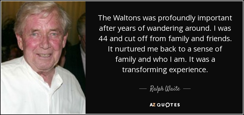 The Waltons was profoundly important after years of wandering around. I was 44 and cut off from family and friends. It nurtured me back to a sense of family and who I am. It was a transforming experience. - Ralph Waite