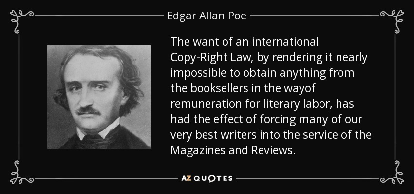 The want of an international Copy-Right Law, by rendering it nearly impossible to obtain anything from the booksellers in the wayof remuneration for literary labor, has had the effect of forcing many of our very best writers into the service of the Magazines and Reviews. - Edgar Allan Poe