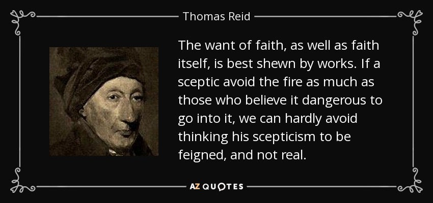 The want of faith, as well as faith itself, is best shewn by works. If a sceptic avoid the fire as much as those who believe it dangerous to go into it, we can hardly avoid thinking his scepticism to be feigned, and not real. - Thomas Reid