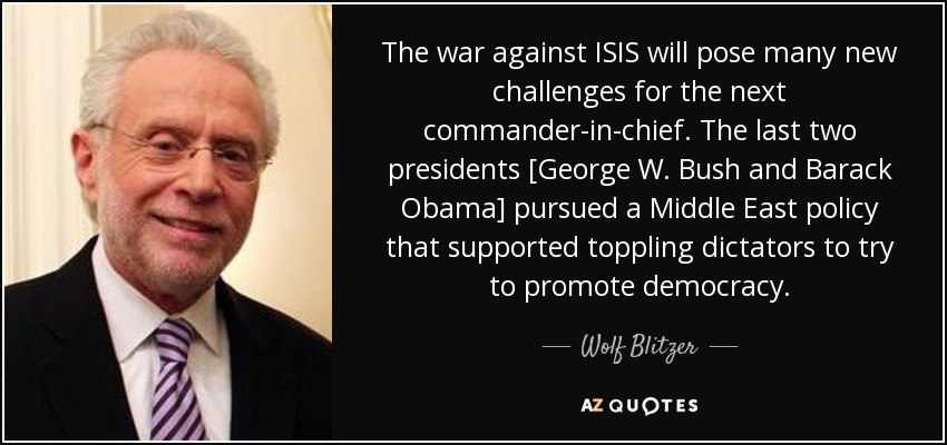 The war against ISIS will pose many new challenges for the next commander-in-chief. The last two presidents [George W. Bush and Barack Obama] pursued a Middle East policy that supported toppling dictators to try to promote democracy. - Wolf Blitzer