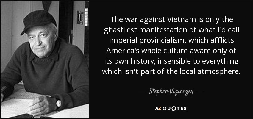 The war against Vietnam is only the ghastliest manifestation of what I'd call imperial provincialism, which afflicts America's whole culture-aware only of its own history, insensible to everything which isn't part of the local atmosphere. - Stephen Vizinczey