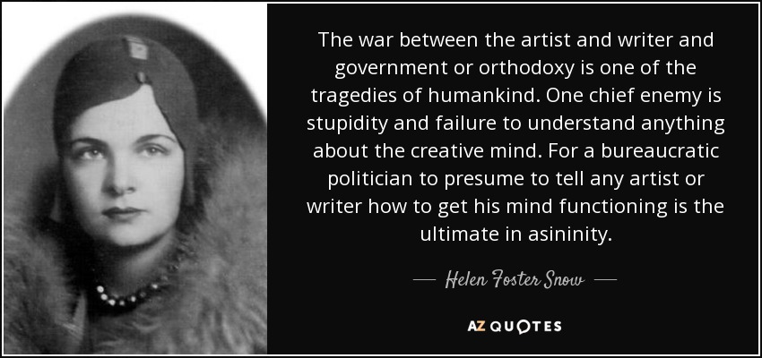 The war between the artist and writer and government or orthodoxy is one of the tragedies of humankind. One chief enemy is stupidity and failure to understand anything about the creative mind. For a bureaucratic politician to presume to tell any artist or writer how to get his mind functioning is the ultimate in asininity. - Helen Foster Snow