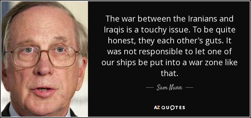 The war between the Iranians and Iraqis is a touchy issue. To be quite honest, they each other's guts. It was not responsible to let one of our ships be put into a war zone like that. - Sam Nunn