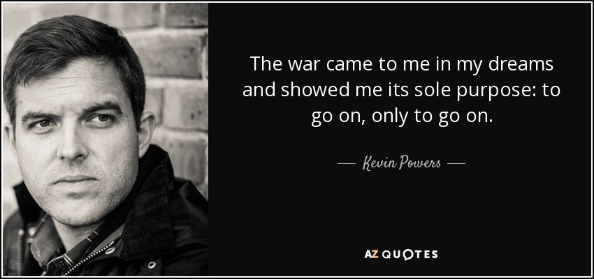 The war came to me in my dreams and showed me its sole purpose: to go on, only to go on. - Kevin Powers