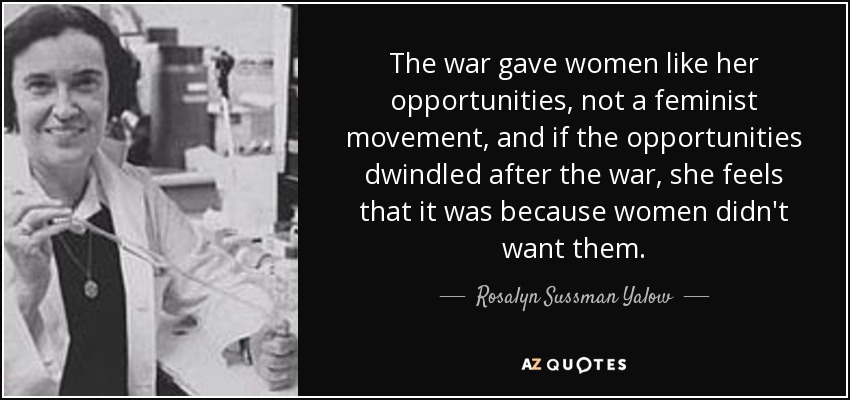 The war gave women like her opportunities, not a feminist movement, and if the opportunities dwindled after the war, she feels that it was because women didn't want them. - Rosalyn Sussman Yalow