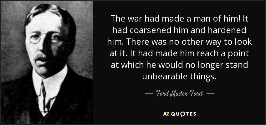 The war had made a man of him! It had coarsened him and hardened him. There was no other way to look at it. It had made him reach a point at which he would no longer stand unbearable things. - Ford Madox Ford
