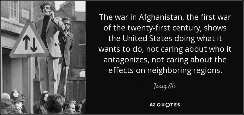 The war in Afghanistan, the first war of the twenty-first century, shows the United States doing what it wants to do, not caring about who it antagonizes, not caring about the effects on neighboring regions. - Tariq Ali