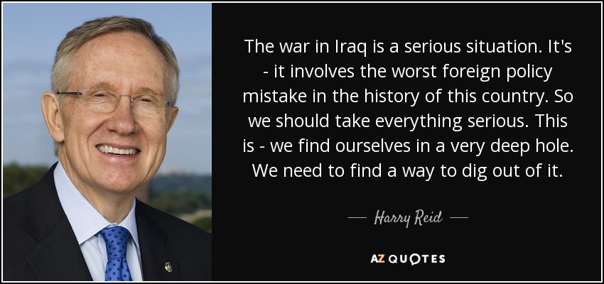 The war in Iraq is a serious situation. It's - it involves the worst foreign policy mistake in the history of this country. So we should take everything serious. This is - we find ourselves in a very deep hole. We need to find a way to dig out of it. - Harry Reid