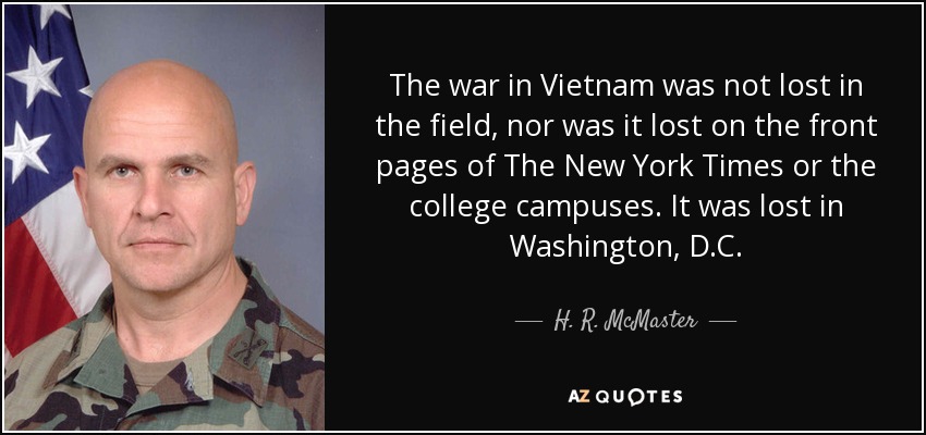 The war in Vietnam was not lost in the field, nor was it lost on the front pages of The New York Times or the college campuses. It was lost in Washington, D.C. - H. R. McMaster