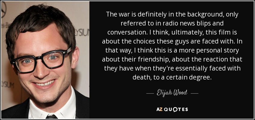 The war is definitely in the background, only referred to in radio news blips and conversation. I think, ultimately, this film is about the choices these guys are faced with. In that way, I think this is a more personal story about their friendship, about the reaction that they have when they're essentially faced with death, to a certain degree. - Elijah Wood