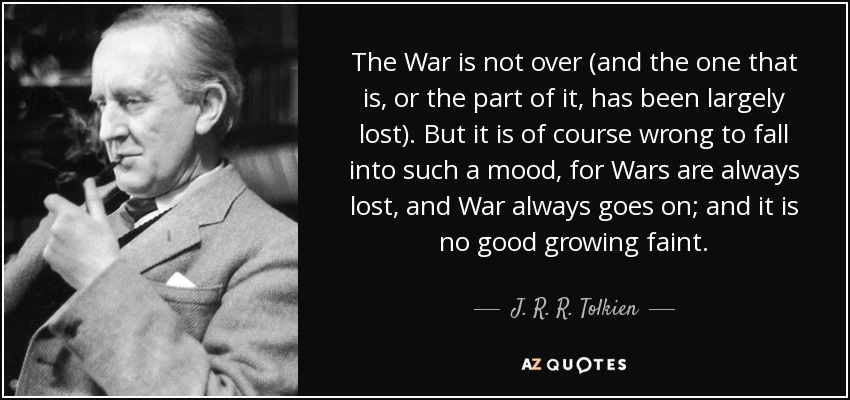The War is not over (and the one that is, or the part of it, has been largely lost). But it is of course wrong to fall into such a mood, for Wars are always lost, and War always goes on; and it is no good growing faint. - J. R. R. Tolkien