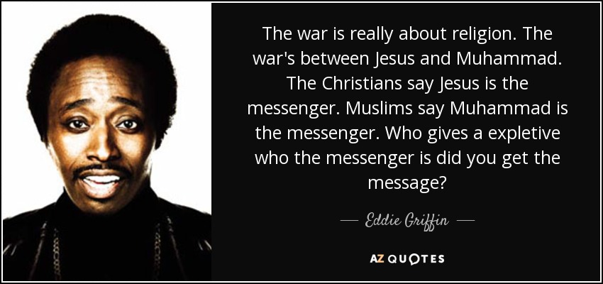 The war is really about religion. The war's between Jesus and Muhammad. The Christians say Jesus is the messenger. Muslims say Muhammad is the messenger. Who gives a expletive who the messenger is did you get the message? - Eddie Griffin