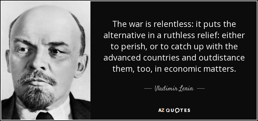 The war is relentless: it puts the alternative in a ruthless relief: either to perish, or to catch up with the advanced countries and outdistance them, too, in economic matters. - Vladimir Lenin