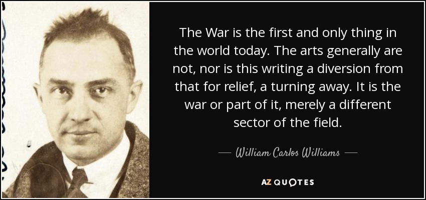 The War is the first and only thing in the world today. The arts generally are not, nor is this writing a diversion from that for relief, a turning away. It is the war or part of it, merely a different sector of the field. - William Carlos Williams