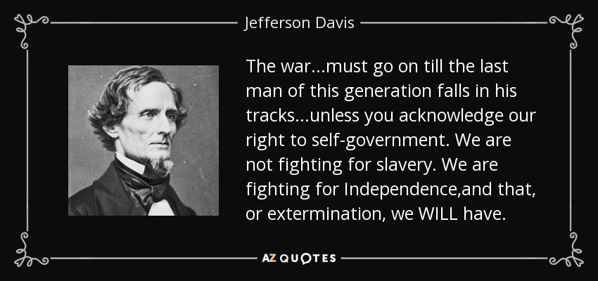 The war...must go on till the last man of this generation falls in his tracks...unless you acknowledge our right to self-government. We are not fighting for slavery. We are fighting for Independence,and that, or extermination, we WILL have. - Jefferson Davis