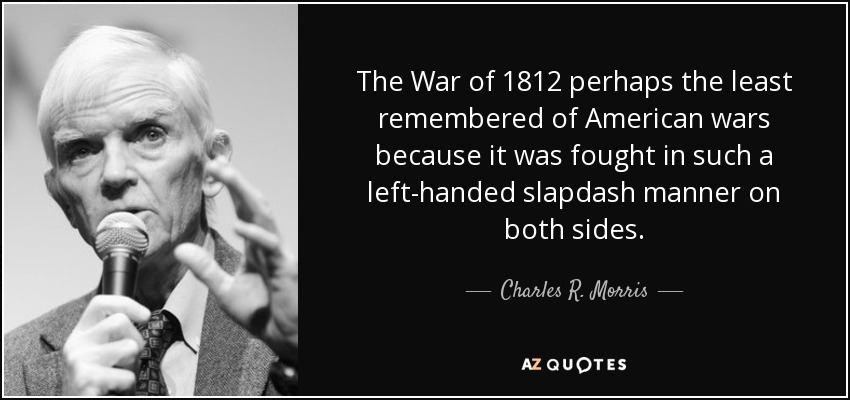 The War of 1812 perhaps the least remembered of American wars because it was fought in such a left-handed slapdash manner on both sides. - Charles R. Morris