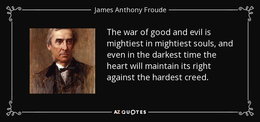 The war of good and evil is mightiest in mightiest souls, and even in the darkest time the heart will maintain its right against the hardest creed. - James Anthony Froude