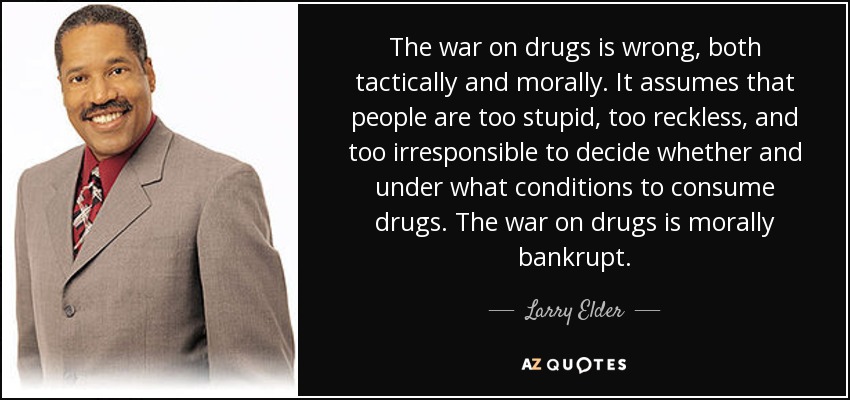 The war on drugs is wrong, both tactically and morally. It assumes that people are too stupid, too reckless, and too irresponsible to decide whether and under what conditions to consume drugs. The war on drugs is morally bankrupt. - Larry Elder