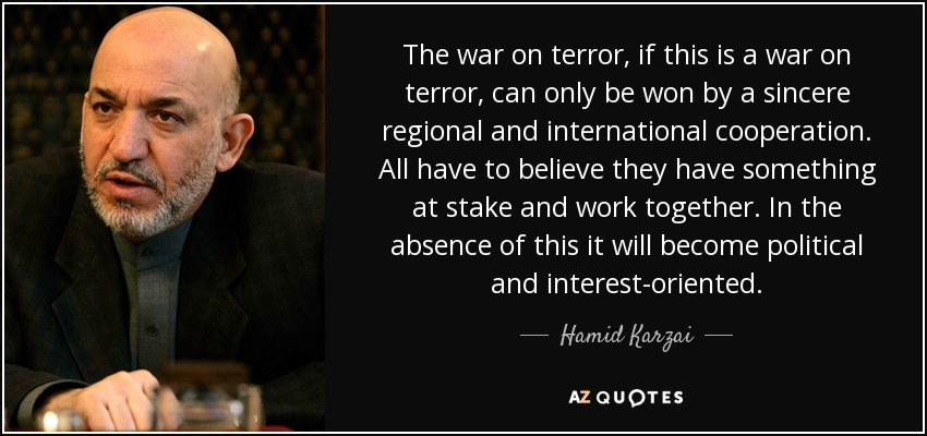The war on terror, if this is a war on terror, can only be won by a sincere regional and international cooperation. All have to believe they have something at stake and work together. In the absence of this it will become political and interest-oriented. - Hamid Karzai
