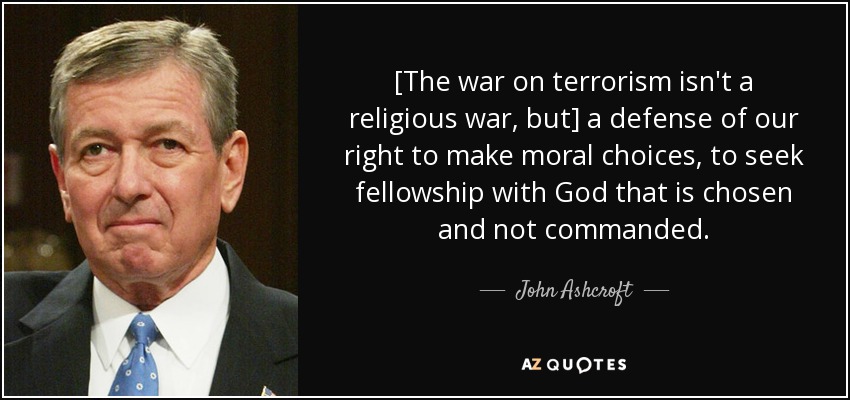 [The war on terrorism isn't a religious war, but] a defense of our right to make moral choices, to seek fellowship with God that is chosen and not commanded. - John Ashcroft